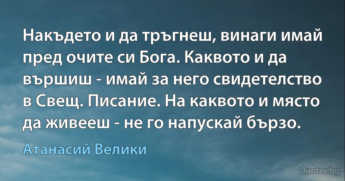 Накъдето и да тръгнеш, винаги имай пред очите си Бога. Каквото и да вършиш - имай за него свидетелство в Свещ. Писание. На каквото и място да живееш - не го напускай бързо. (Атанасий Велики)