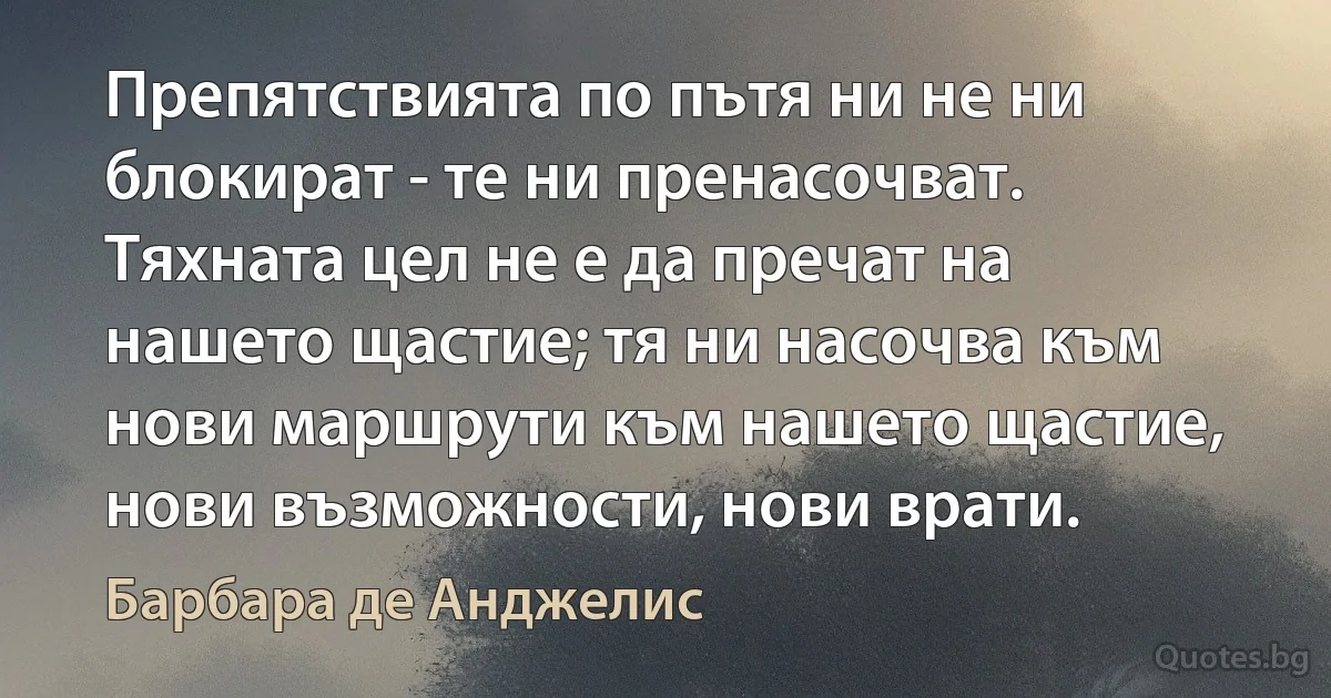 Препятствията по пътя ни не ни блокират - те ни пренасочват. Тяхната цел не е да пречат на нашето щастие; тя ни насочва към нови маршрути към нашето щастие, нови възможности, нови врати. (Барбара де Анджелис)