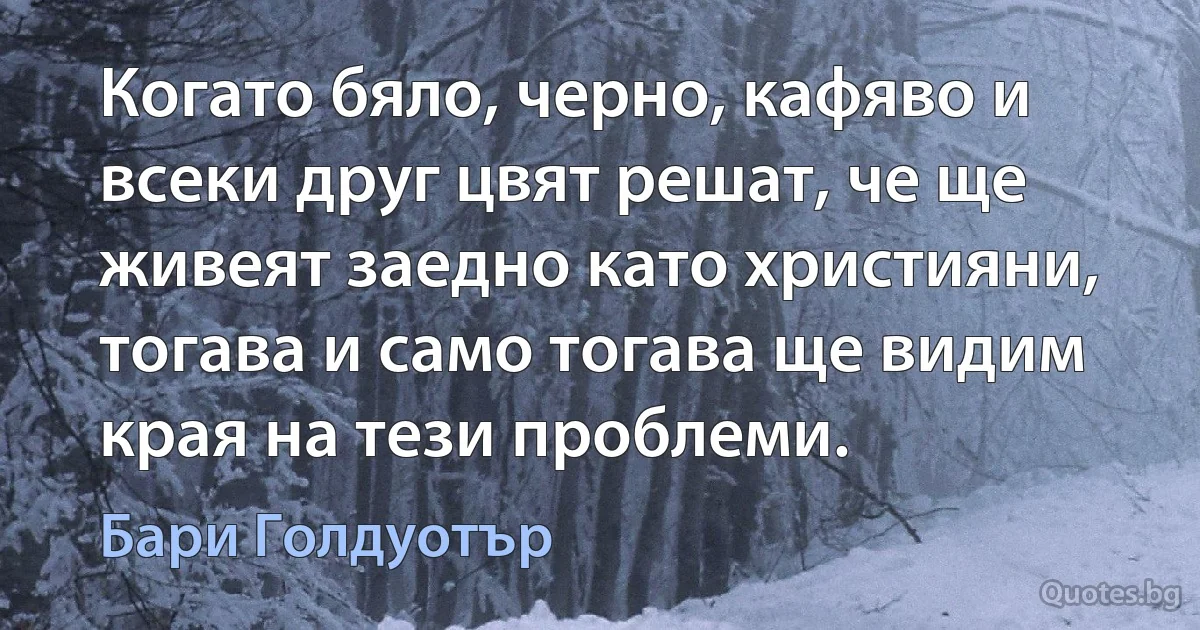 Когато бяло, черно, кафяво и всеки друг цвят решат, че ще живеят заедно като християни, тогава и само тогава ще видим края на тези проблеми. (Бари Голдуотър)