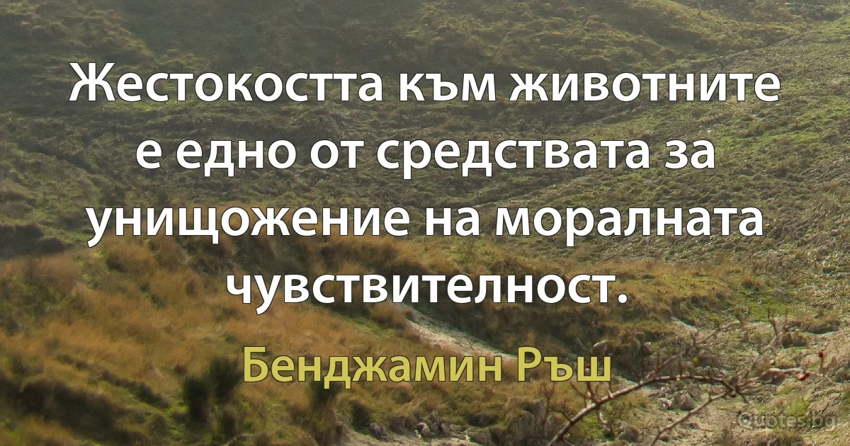 Жестокостта към животните е едно от средствата за унищожение на моралната чувствителност. (Бенджамин Ръш)