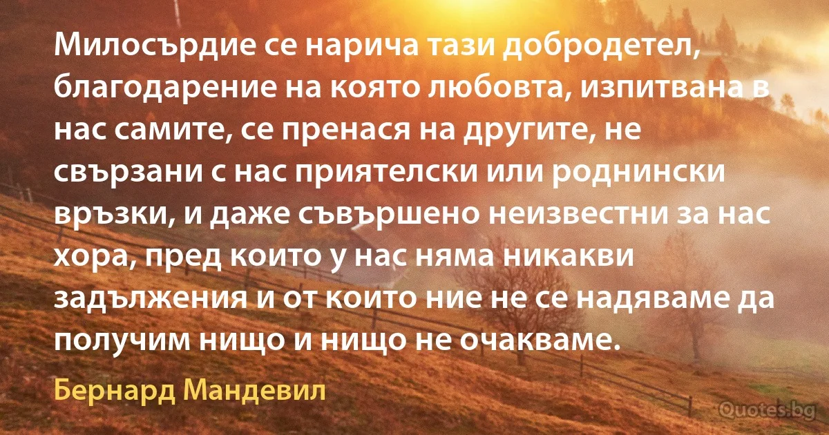 Милосърдие се нарича тази добродетел, благодарение на която любовта, изпитвана в нас самите, се пренася на другите, не свързани с нас приятелски или роднински връзки, и даже съвършено неизвестни за нас хора, пред които у нас няма никакви задължения и от които ние не се надяваме да получим нищо и нищо не очакваме. (Бернард Мандевил)