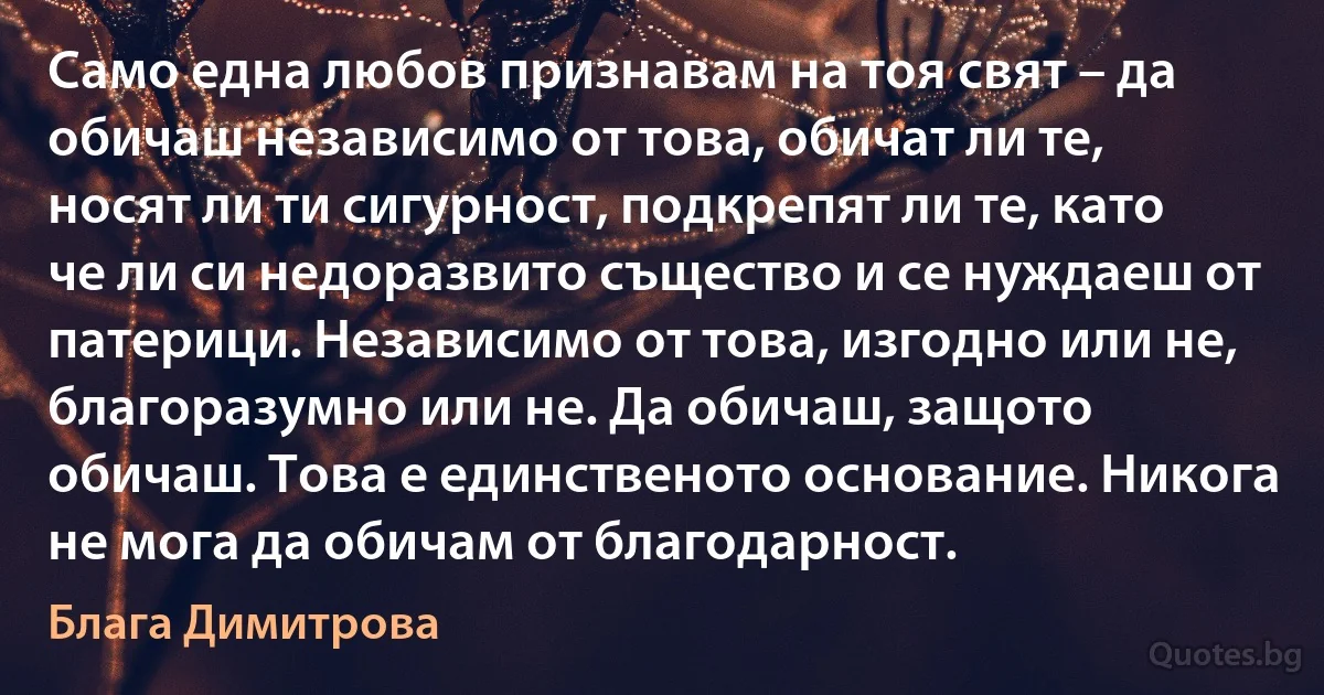 Само една любов признавам на тоя свят – да обичаш независимо от това, обичат ли те, носят ли ти сигурност, подкрепят ли те, като че ли си недоразвито същество и се нуждаеш от патерици. Независимо от това, изгодно или не, благоразумно или не. Да обичаш, защото обичаш. Това е единственото основание. Никога не мога да обичам от благодарност. (Блага Димитрова)