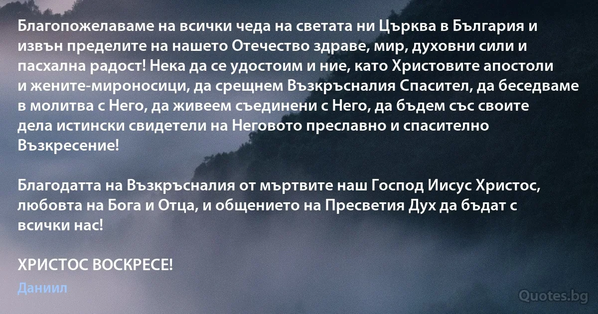 Благопожелаваме на всички чеда на светата ни Църква в България и извън пределите на нашето Отечество здраве, мир, духовни сили и пасхална радост! Нека да се удостоим и ние, като Христовите апостоли и жените-мироносици, да срещнем Възкръсналия Спасител, да беседваме в молитва с Него, да живеем съединени с Него, да бъдем със своите дела истински свидетели на Неговото преславно и спасително Възкресение!

Благодатта на Възкръсналия от мъртвите наш Господ Иисус Христос, любовта на Бога и Отца, и общението на Пресветия Дух да бъдат с всички нас! 

ХРИСТОС ВОСКРЕСЕ! (Даниил)