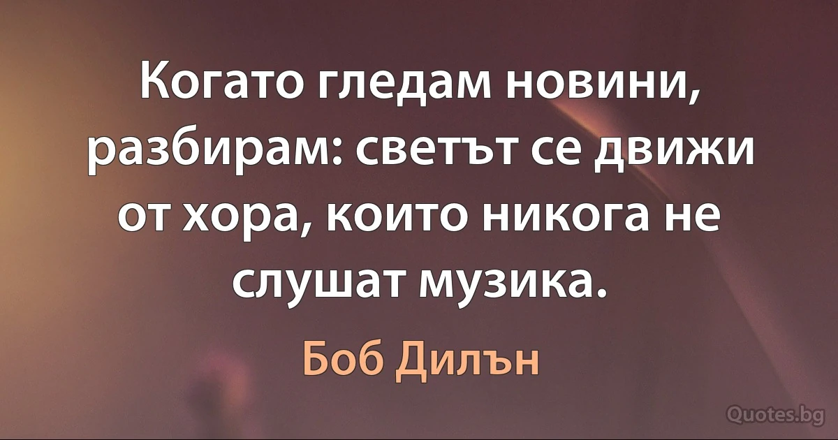 Когато гледам новини, разбирам: светът се движи от хора, които никога не слушат музика. (Боб Дилън)