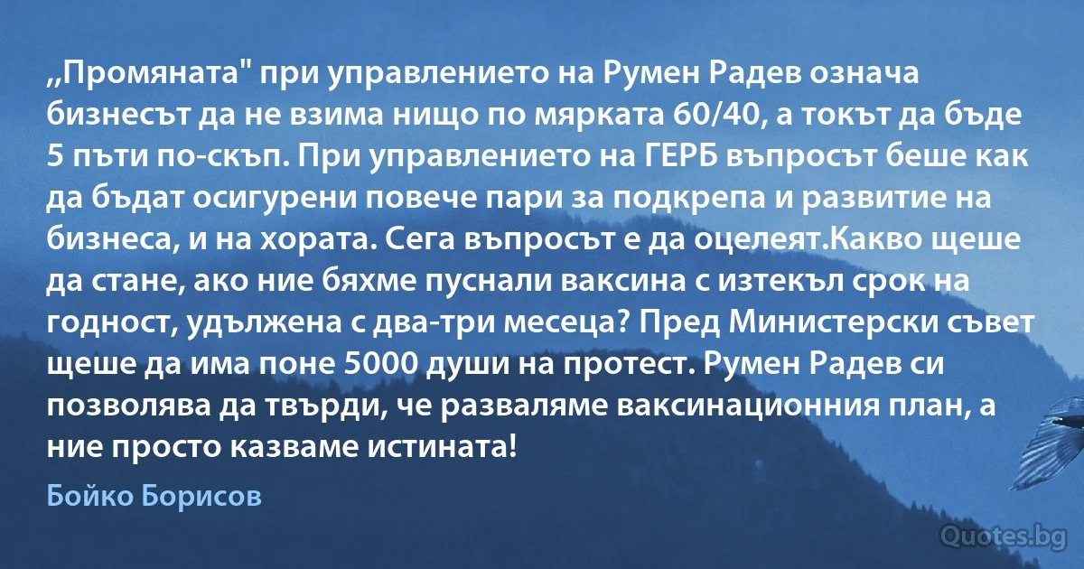 ,,Промяната" при управлението на Румен Радев означа бизнесът да не взима нищо по мярката 60/40, а токът да бъде 5 пъти по-скъп. При управлението на ГЕРБ въпросът беше как да бъдат осигурени повече пари за подкрепа и развитие на бизнеса, и на хората. Сега въпросът е да оцелеят.Какво щеше да стане, ако ние бяхме пуснали ваксина с изтекъл срок на годност, удължена с два-три месеца? Пред Министерски съвет щеше да има поне 5000 души на протест. Румен Радев си позволява да твърди, че разваляме ваксинационния план, а ние просто казваме истината! (Бойко Борисов)