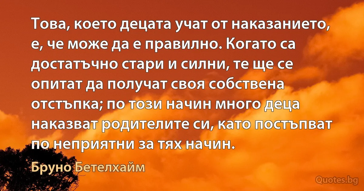 Това, което децата учат от наказанието, е, че може да е правилно. Когато са достатъчно стари и силни, те ще се опитат да получат своя собствена отстъпка; по този начин много деца наказват родителите си, като постъпват по неприятни за тях начин. (Бруно Бетелхайм)