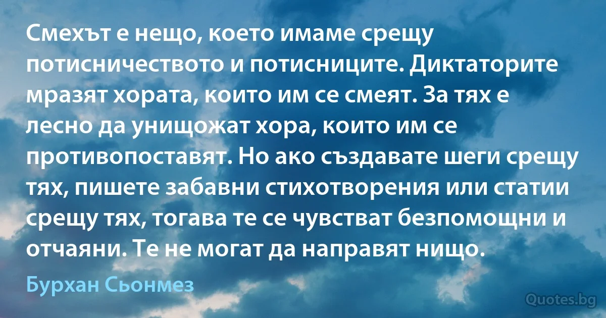 Смехът е нещо, което имаме срещу потисничеството и потисниците. Диктаторите мразят хората, които им се смеят. За тях е лесно да унищожат хора, които им се противопоставят. Но ако създавате шеги срещу тях, пишете забавни стихотворения или статии срещу тях, тогава те се чувстват безпомощни и отчаяни. Те не могат да направят нищо. (Бурхан Сьонмез)