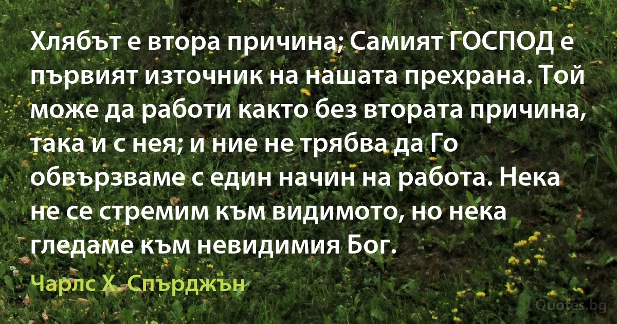 Хлябът е втора причина; Самият ГОСПОД е първият източник на нашата прехрана. Той може да работи както без втората причина, така и с нея; и ние не трябва да Го обвързваме с един начин на работа. Нека не се стремим към видимото, но нека гледаме към невидимия Бог. (Чарлс Х. Спърджън)