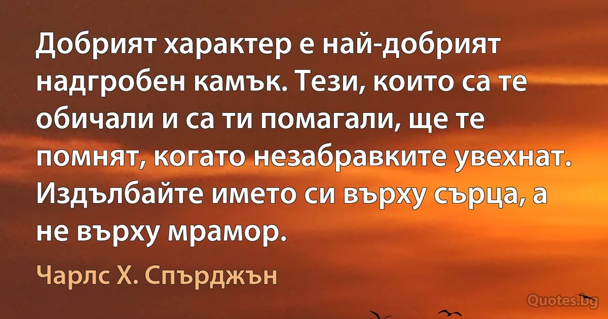 Добрият характер е най-добрият надгробен камък. Тези, които са те обичали и са ти помагали, ще те помнят, когато незабравките увехнат. Издълбайте името си върху сърца, а не върху мрамор. (Чарлс Х. Спърджън)