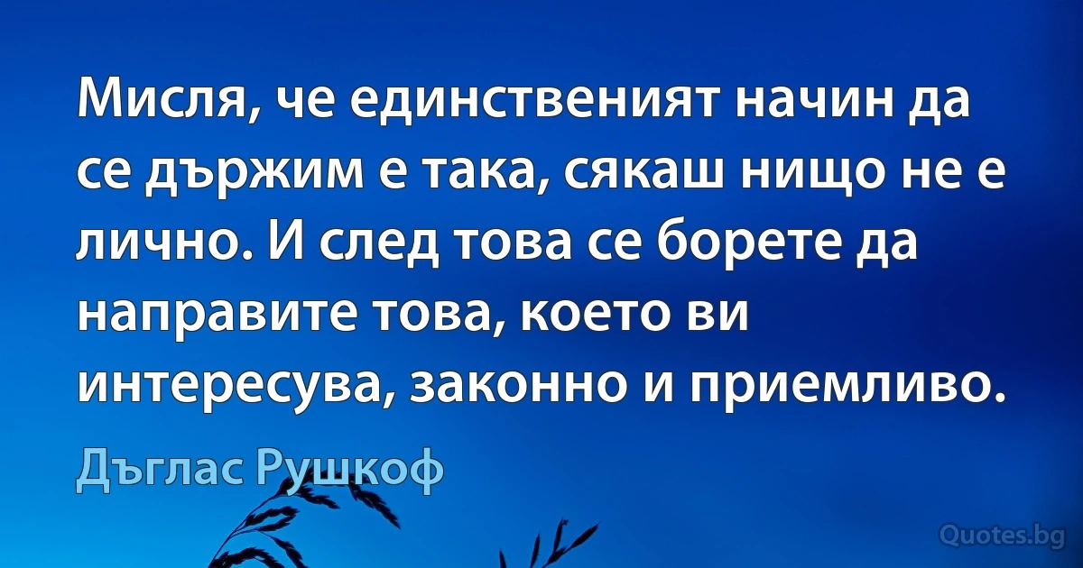 Мисля, че единственият начин да се държим е така, сякаш нищо не е лично. И след това се борете да направите това, което ви интересува, законно и приемливо. (Дъглас Рушкоф)