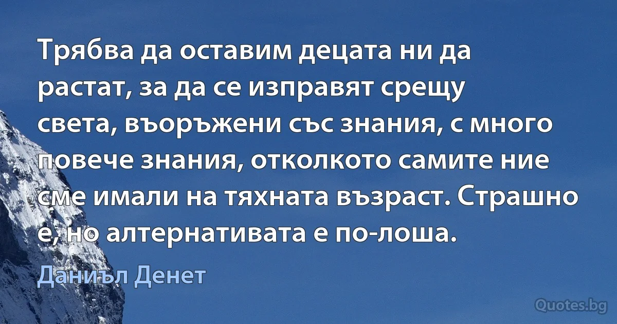 Трябва да оставим децата ни да растат, за да се изправят срещу света, въоръжени със знания, с много повече знания, отколкото самите ние сме имали на тяхната възраст. Страшно е, но алтернативата е по-лоша. (Даниъл Денет)