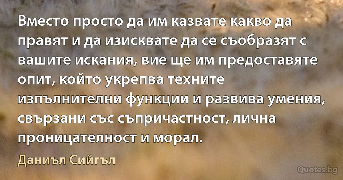 Вместо просто да им казвате какво да правят и да изисквате да се съобразят с вашите искания, вие ще им предоставяте опит, който укрепва техните изпълнителни функции и развива умения, свързани със съпричастност, лична проницателност и морал. (Даниъл Сийгъл)