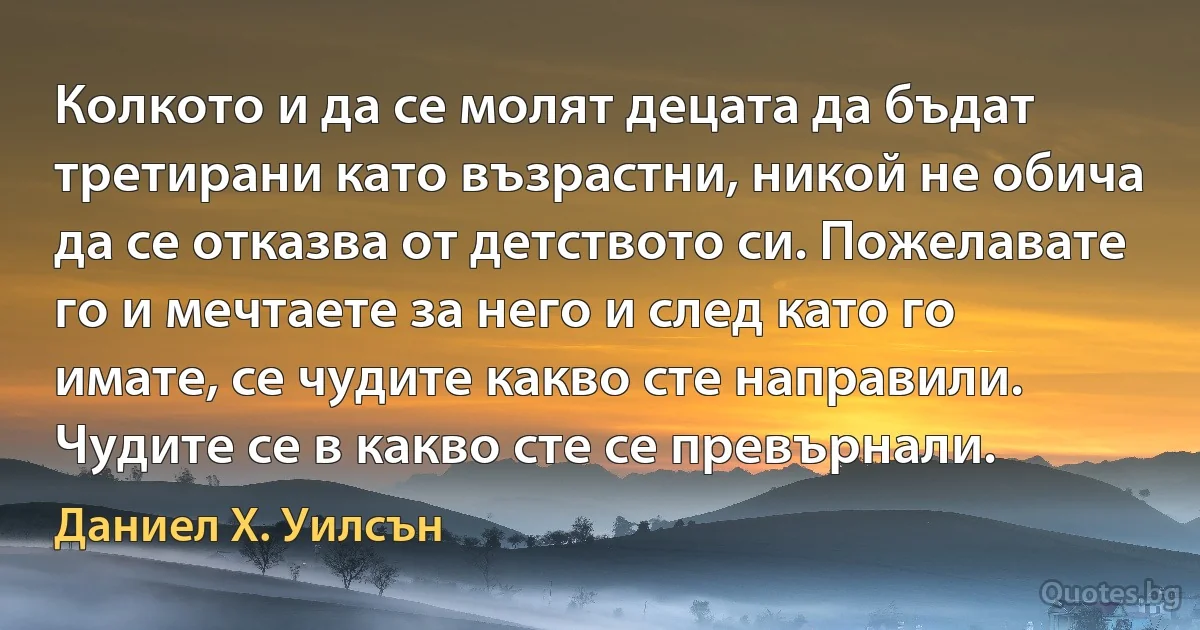 Колкото и да се молят децата да бъдат третирани като възрастни, никой не обича да се отказва от детството си. Пожелавате го и мечтаете за него и след като го имате, се чудите какво сте направили. Чудите се в какво сте се превърнали. (Даниел Х. Уилсън)