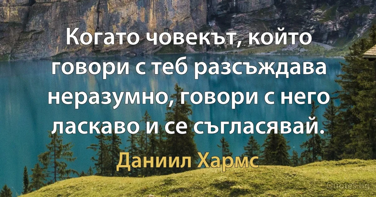 Когато човекът, който говори с теб разсъждава неразумно, говори с него ласкаво и се съгласявай. (Даниил Хармс)