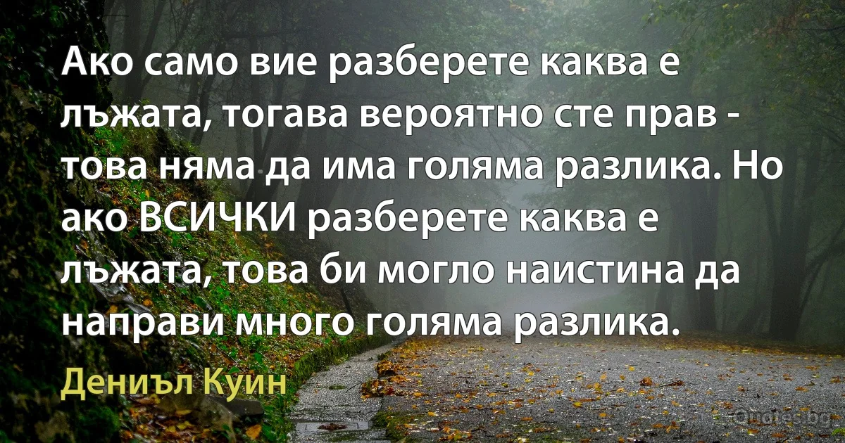 Ако само вие разберете каква е лъжата, тогава вероятно сте прав - това няма да има голяма разлика. Но ако ВСИЧКИ разберете каква е лъжата, това би могло наистина да направи много голяма разлика. (Дениъл Куин)