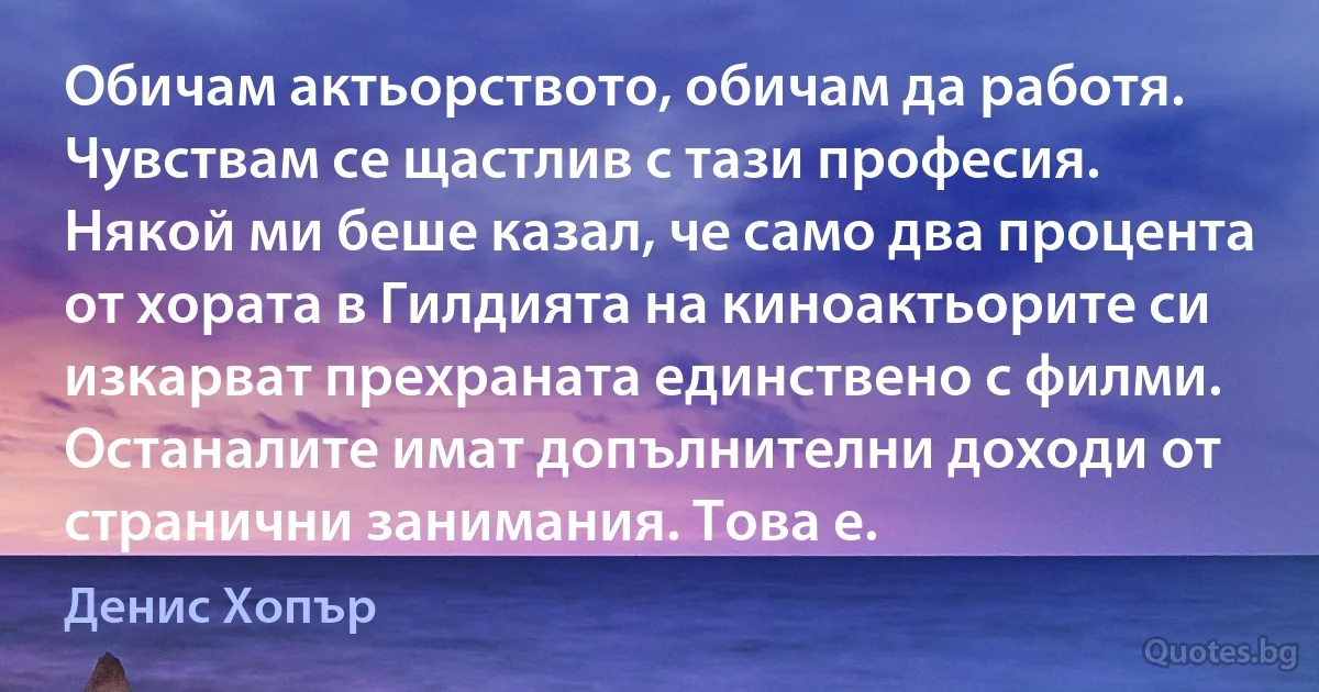 Обичам актьорството, обичам да работя. Чувствам се щастлив с тази професия. Някой ми беше казал, че само два процента от хората в Гилдията на киноактьорите си изкарват прехраната единствено с филми. Останалите имат допълнителни доходи от странични занимания. Това е. (Денис Хопър)