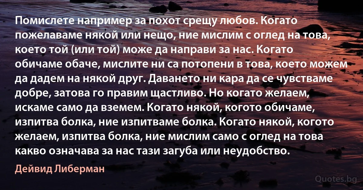 Помислете например за похот срещу любов. Когато пожелаваме някой или нещо, ние мислим с оглед на това, което той (или той) може да направи за нас. Когато обичаме обаче, мислите ни са потопени в това, което можем да дадем на някой друг. Даването ни кара да се чувстваме добре, затова го правим щастливо. Но когато желаем, искаме само да вземем. Когато някой, когото обичаме, изпитва болка, ние изпитваме болка. Когато някой, когото желаем, изпитва болка, ние мислим само с оглед на това какво означава за нас тази загуба или неудобство. (Дейвид Либерман)