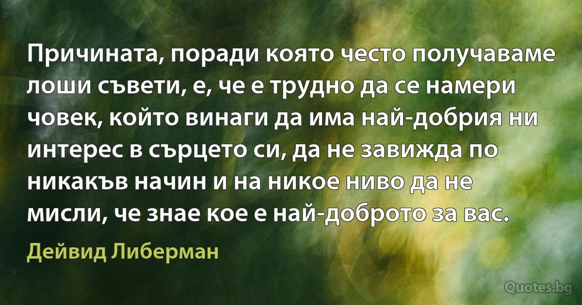 Причината, поради която често получаваме лоши съвети, е, че е трудно да се намери човек, който винаги да има най-добрия ни интерес в сърцето си, да не завижда по никакъв начин и на никое ниво да не мисли, че знае кое е най-доброто за вас. (Дейвид Либерман)