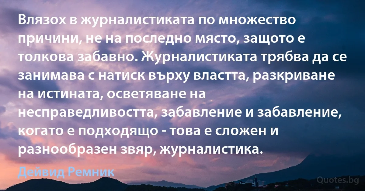 Влязох в журналистиката по множество причини, не на последно място, защото е толкова забавно. Журналистиката трябва да се занимава с натиск върху властта, разкриване на истината, осветяване на несправедливостта, забавление и забавление, когато е подходящо - това е сложен и разнообразен звяр, журналистика. (Дейвид Ремник)