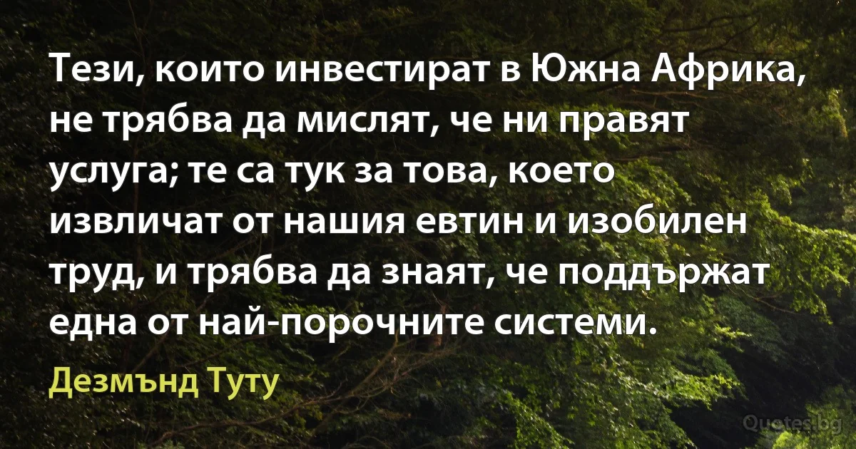 Тези, които инвестират в Южна Африка, не трябва да мислят, че ни правят услуга; те са тук за това, което извличат от нашия евтин и изобилен труд, и трябва да знаят, че поддържат една от най-порочните системи. (Дезмънд Туту)