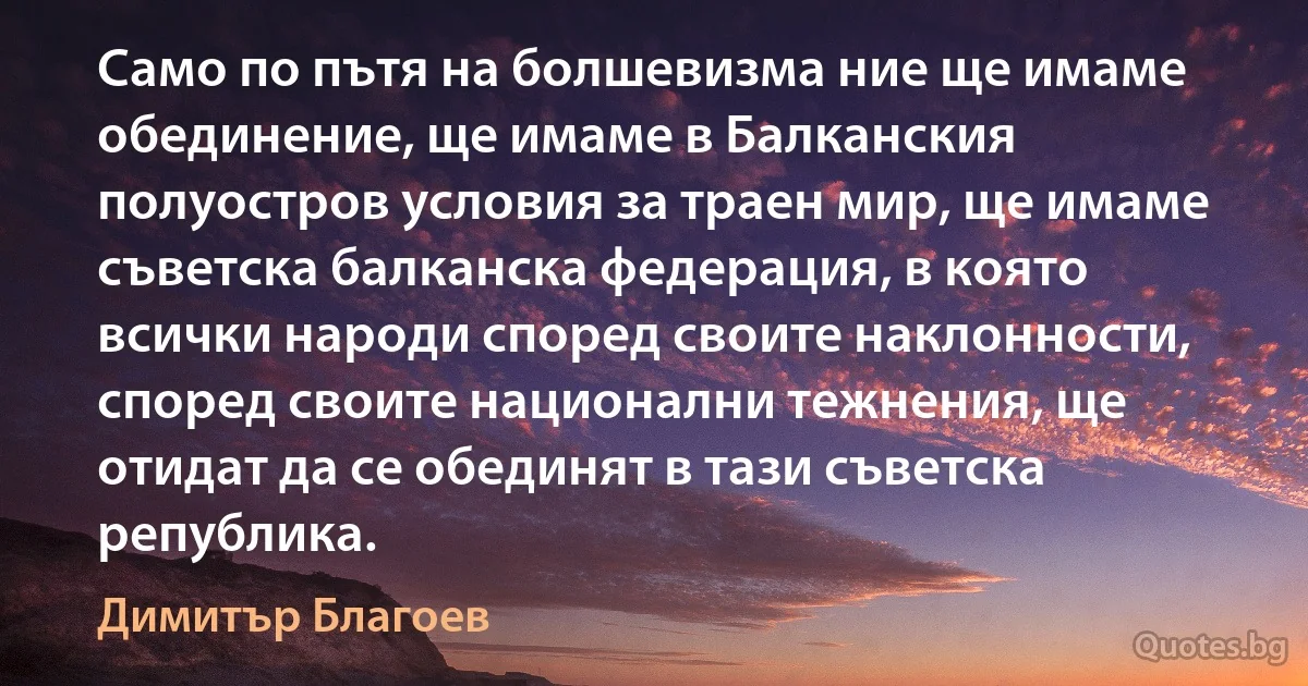 Само по пътя на болшевизма ние ще имаме обединение, ще имаме в Балканския полуостров условия за траен мир, ще имаме съветска балканска федерация, в която всички народи според своите наклонности, според своите национални тежнения, ще отидат да се обединят в тази съветска република. (Димитър Благоев)