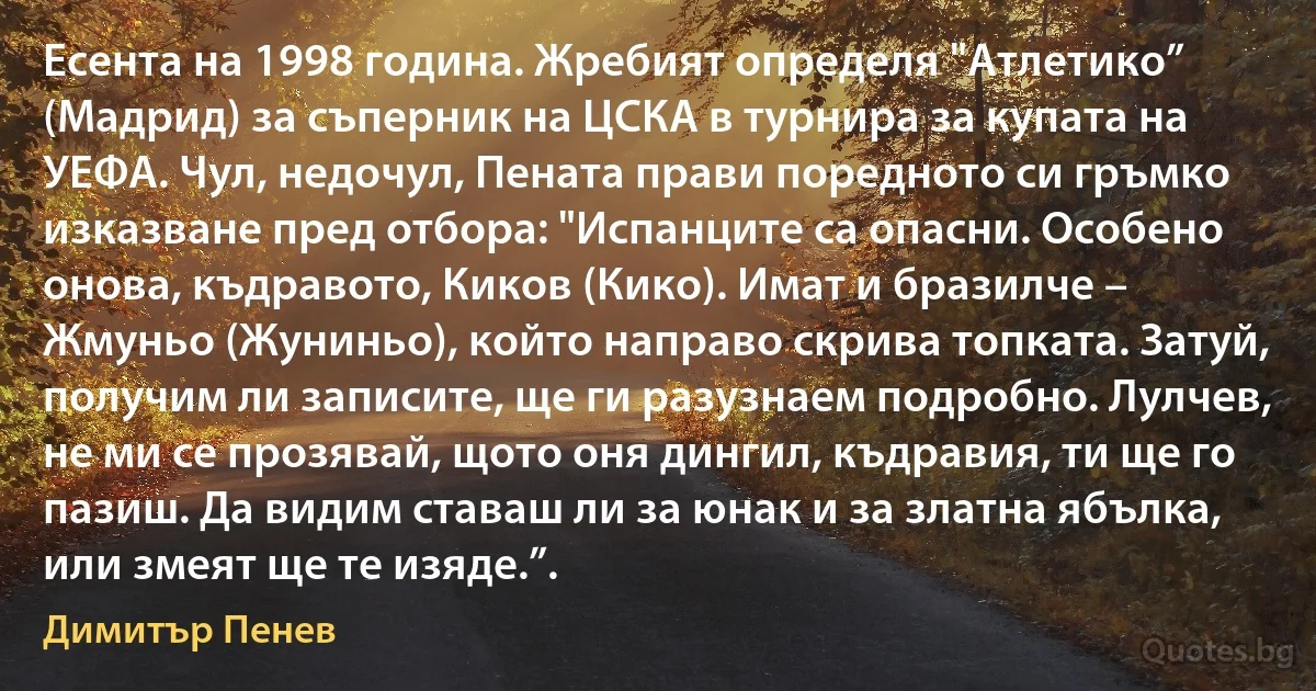 Есента на 1998 година. Жребият определя "Атлетико” (Мадрид) за съперник на ЦСКА в турнира за купата на УЕФА. Чул, недочул, Пената прави поредното си гръмко изказване пред отбора: "Испанците са опасни. Особено онова, къдравото, Киков (Кико). Имат и бразилче – Жмуньо (Жуниньо), който направо скрива топката. Затуй, получим ли записите, ще ги разузнаем подробно. Лулчев, не ми се прозявай, щото оня дингил, къдравия, ти ще го пазиш. Да видим ставаш ли за юнак и за златна ябълка, или змеят ще те изяде.”. (Димитър Пенев)