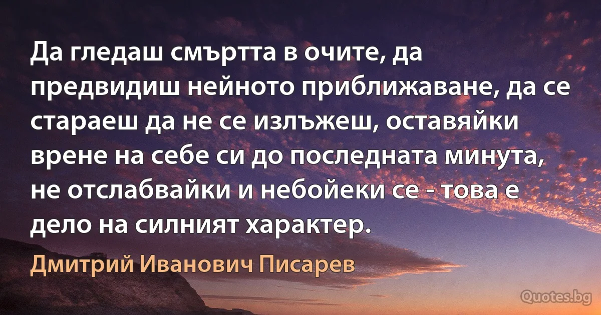 Да гледаш смъртта в очите, да предвидиш нейното приближаване, да се стараеш да не се излъжеш, оставяйки врене на себе си до последната минута, не отслабвайки и небойеки се - това е дело на силният характер. (Дмитрий Иванович Писарев)