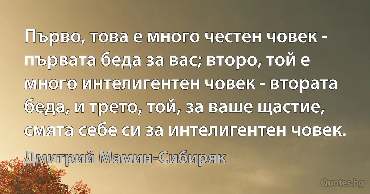 Първо, това е много честен човек - първата беда за вас; второ, той е много интелигентен човек - втората беда, и трето, той, за ваше щастие, смята себе си за интелигентен човек. (Дмитрий Мамин-Сибиряк)