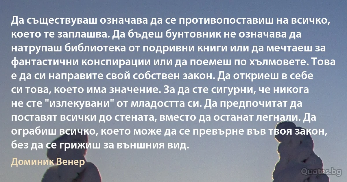 Да съществуваш означава да се противопоставиш на всичко, което те заплашва. Да бъдеш бунтовник не означава да натрупаш библиотека от подривни книги или да мечтаеш за фантастични конспирации или да поемеш по хълмовете. Това е да си направите свой собствен закон. Да откриеш в себе си това, което има значение. За да сте сигурни, че никога не сте "излекувани" от младостта си. Да предпочитат да поставят всички до стената, вместо да останат легнали. Да ограбиш всичко, което може да се превърне във твоя закон, без да се грижиш за външния вид. (Доминик Венер)