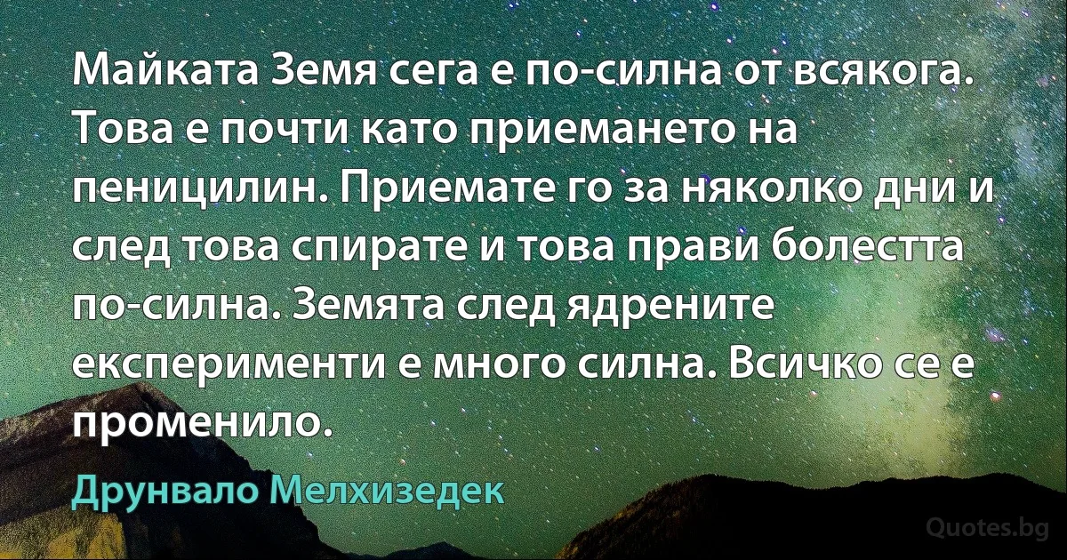 Майката Земя сега е по-силна от всякога. Това е почти като приемането на пеницилин. Приемате го за няколко дни и след това спирате и това прави болестта по-силна. Земята след ядрените експерименти е много силна. Всичко се е променило. (Друнвало Мелхизедек)