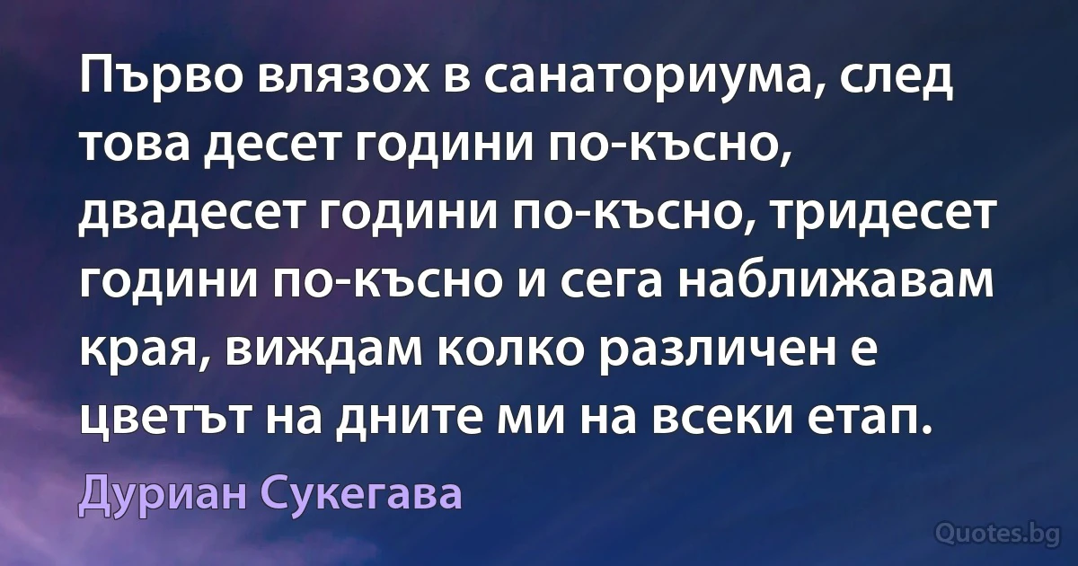 Първо влязох в санаториума, след това десет години по-късно, двадесет години по-късно, тридесет години по-късно и сега наближавам края, виждам колко различен е цветът на дните ми на всеки етап. (Дуриан Сукегава)