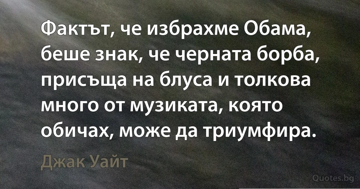 Фактът, че избрахме Обама, беше знак, че черната борба, присъща на блуса и толкова много от музиката, която обичах, може да триумфира. (Джак Уайт)