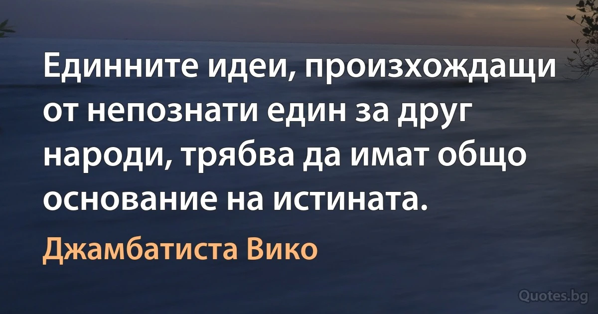 Единните идеи, произхождащи от непознати един за друг народи, трябва да имат общо основание на истината. (Джамбатиста Вико)