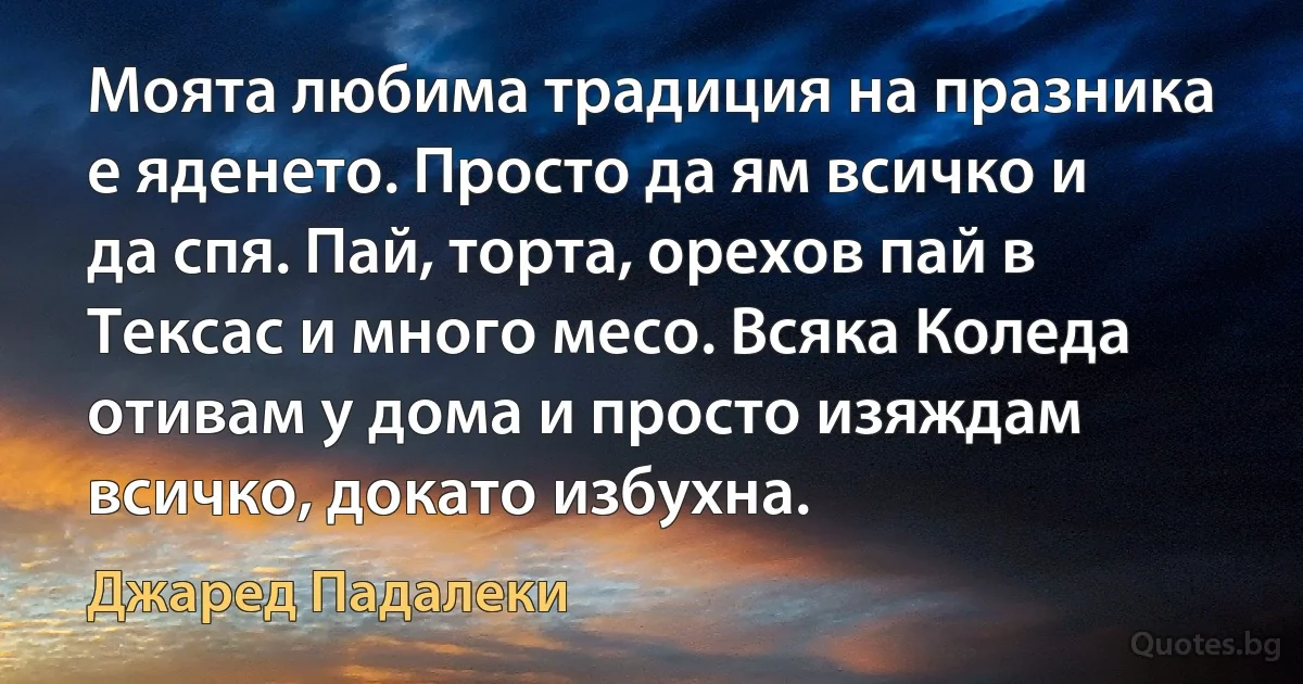 Моята любима традиция на празника е яденето. Просто да ям всичко и да спя. Пай, торта, орехов пай в Тексас и много месо. Всяка Коледа отивам у дома и просто изяждам всичко, докато избухна. (Джаред Падалеки)