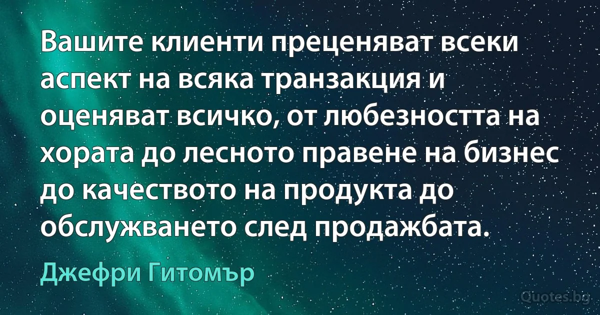 Вашите клиенти преценяват всеки аспект на всяка транзакция и оценяват всичко, от любезността на хората до лесното правене на бизнес до качеството на продукта до обслужването след продажбата. (Джефри Гитомър)