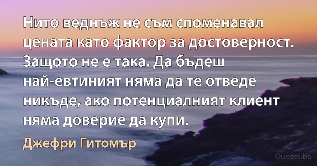 Нито веднъж не съм споменавал цената като фактор за достоверност. Защото не е така. Да бъдеш най-евтиният няма да те отведе никъде, ако потенциалният клиент няма доверие да купи. (Джефри Гитомър)