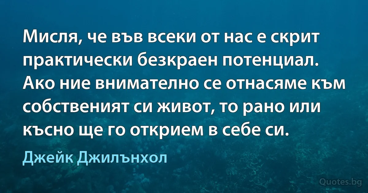 Мисля, че във всеки от нас е скрит практически безкраен потенциал. Ако ние внимателно се отнасяме към собственият си живот, то рано или късно ще го открием в себе си. (Джейк Джилънхол)