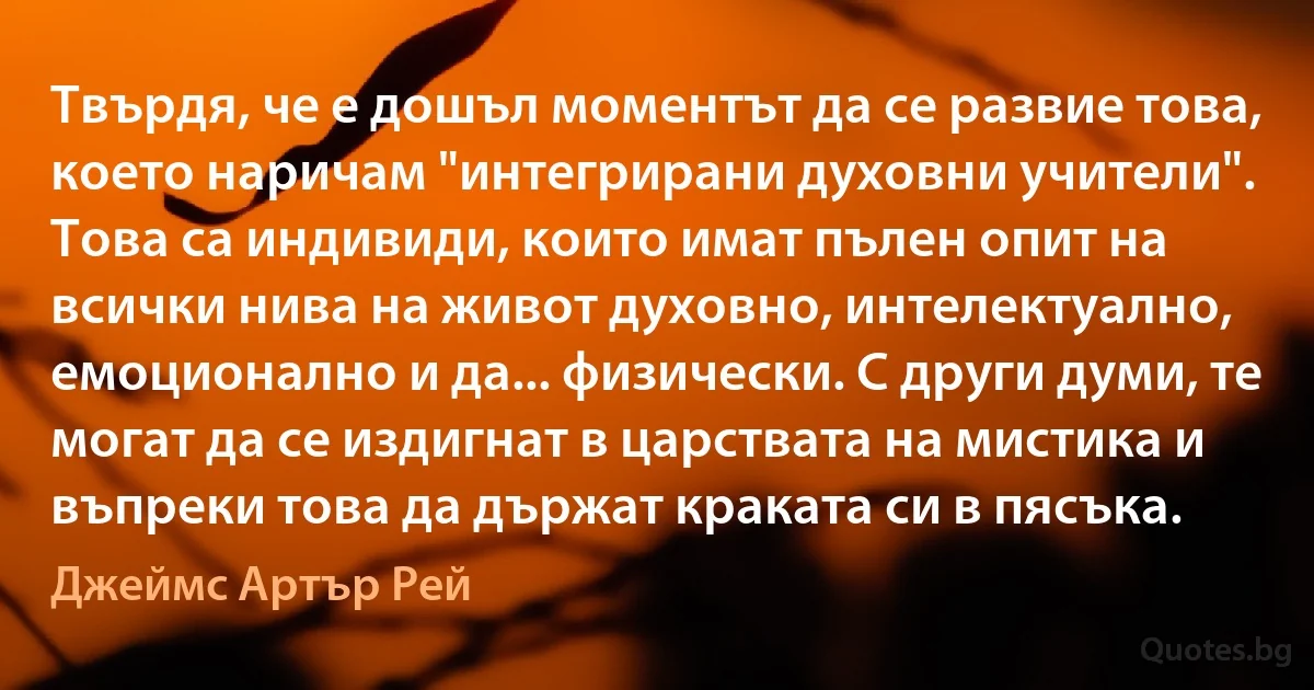 Твърдя, че е дошъл моментът да се развие това, което наричам "интегрирани духовни учители". Това са индивиди, които имат пълен опит на всички нива на живот духовно, интелектуално, емоционално и да... физически. С други думи, те могат да се издигнат в царствата на мистика и въпреки това да държат краката си в пясъка. (Джеймс Артър Рей)