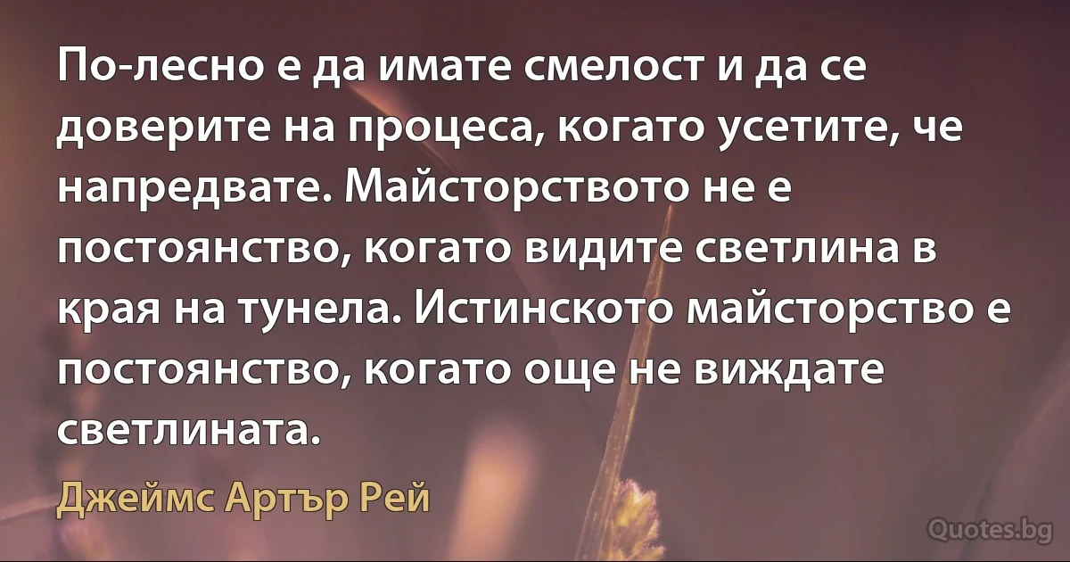 По-лесно е да имате смелост и да се доверите на процеса, когато усетите, че напредвате. Майсторството не е постоянство, когато видите светлина в края на тунела. Истинското майсторство е постоянство, когато още не виждате светлината. (Джеймс Артър Рей)