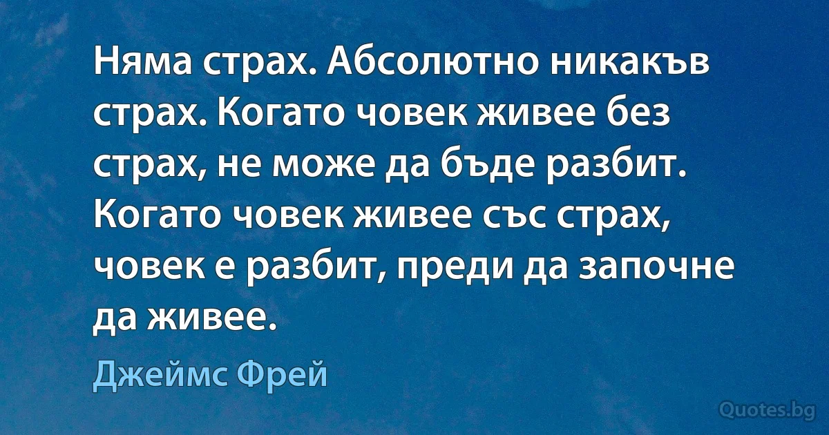 Няма страх. Абсолютно никакъв страх. Когато човек живее без страх, не може да бъде разбит. Когато човек живее със страх, човек е разбит, преди да започне да живее. (Джеймс Фрей)