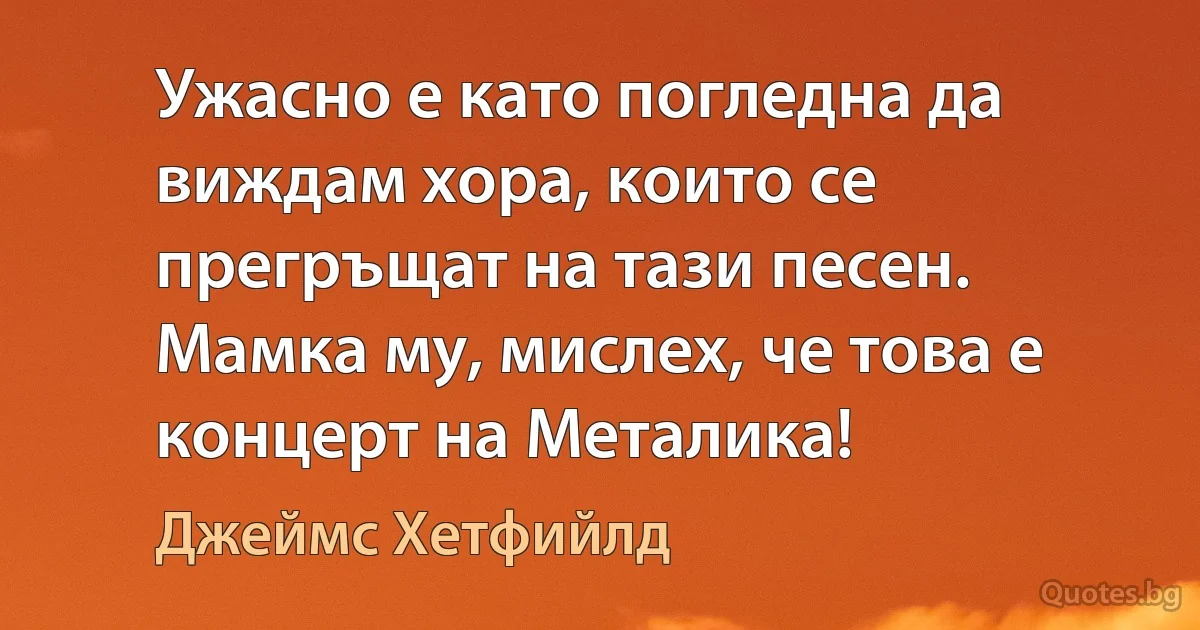 Ужасно е като погледна да виждам хора, които се прегръщат на тази песен. Мамка му, мислех, че това е концерт на Металика! (Джеймс Хетфийлд)