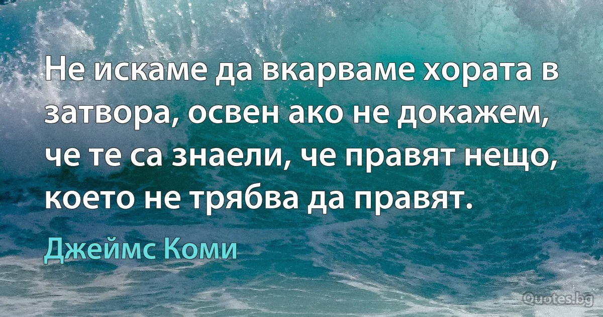 Не искаме да вкарваме хората в затвора, освен ако не докажем, че те са знаели, че правят нещо, което не трябва да правят. (Джеймс Коми)