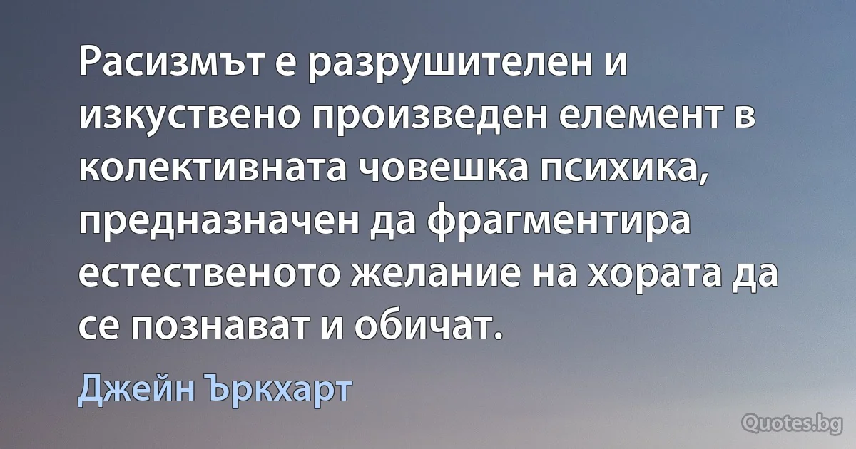 Расизмът е разрушителен и изкуствено произведен елемент в колективната човешка психика, предназначен да фрагментира естественото желание на хората да се познават и обичат. (Джейн Ъркхарт)