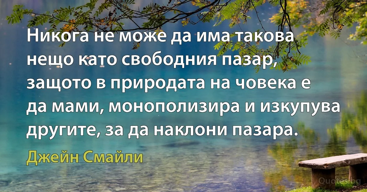 Никога не може да има такова нещо като свободния пазар, защото в природата на човека е да мами, монополизира и изкупува другите, за да наклони пазара. (Джейн Смайли)