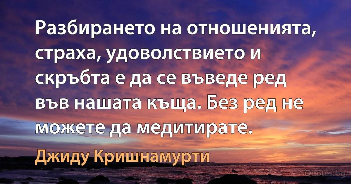 Разбирането на отношенията, страха, удоволствието и скръбта е да се въведе ред във нашата къща. Без ред не можете да медитирате. (Джиду Кришнамурти)