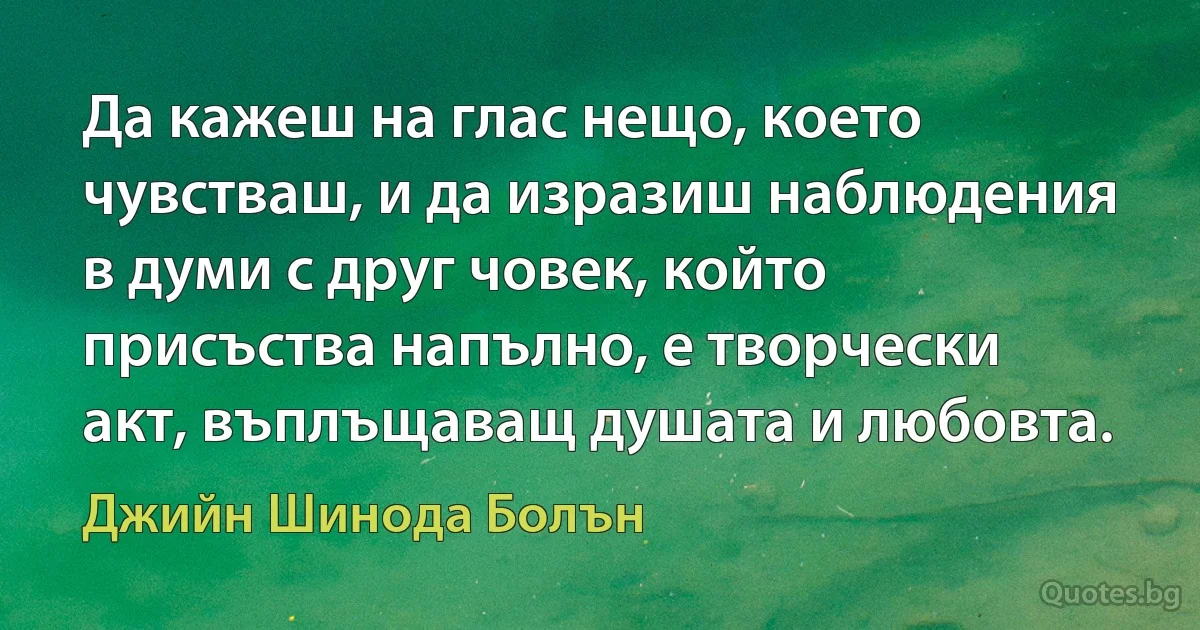 Да кажеш на глас нещо, което чувстваш, и да изразиш наблюдения в думи с друг човек, който присъства напълно, е творчески акт, въплъщаващ душата и любовта. (Джийн Шинода Болън)