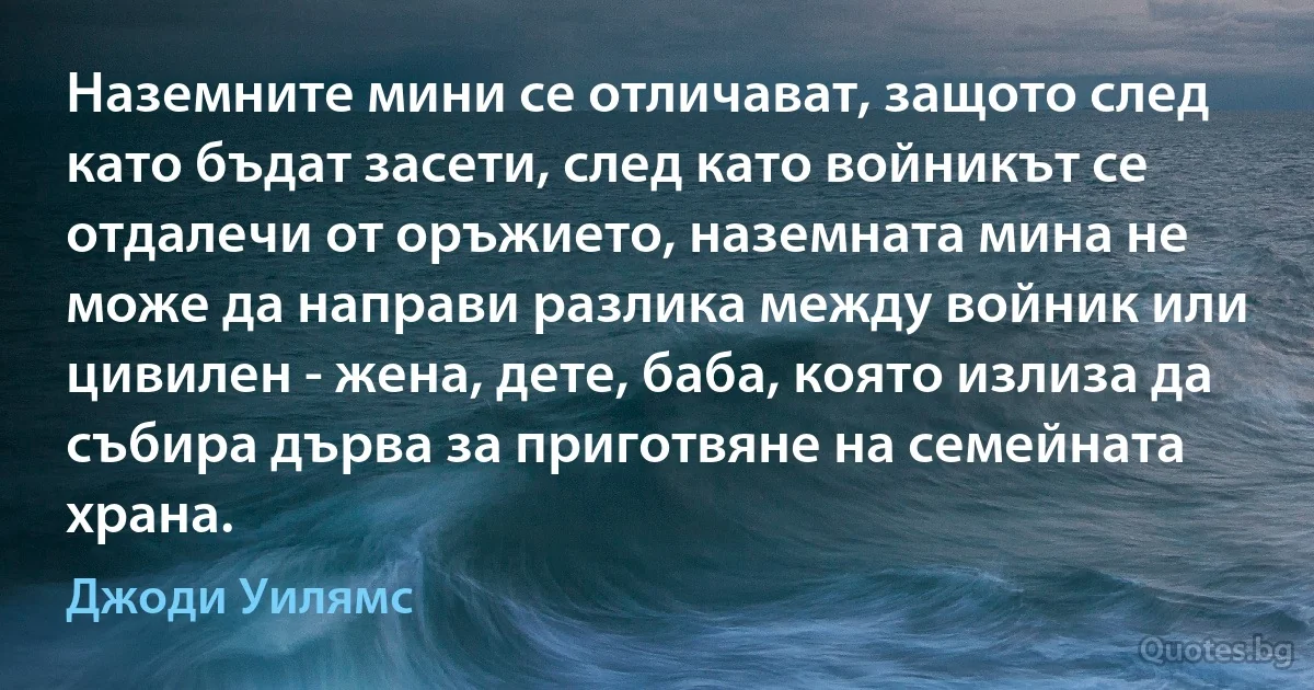 Наземните мини се отличават, защото след като бъдат засети, след като войникът се отдалечи от оръжието, наземната мина не може да направи разлика между войник или цивилен - жена, дете, баба, която излиза да събира дърва за приготвяне на семейната храна. (Джоди Уилямс)