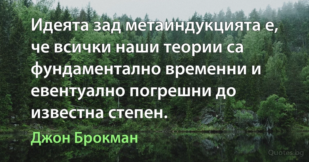 Идеята зад метаиндукцията е, че всички наши теории са фундаментално временни и евентуално погрешни до известна степен. (Джон Брокман)