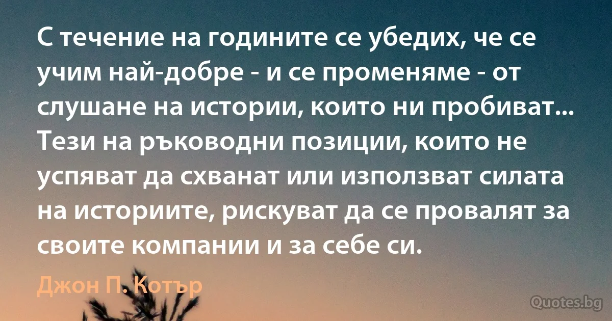 С течение на годините се убедих, че се учим най-добре - и се променяме - от слушане на истории, които ни пробиват... Тези на ръководни позиции, които не успяват да схванат или използват силата на историите, рискуват да се провалят за своите компании и за себе си. (Джон П. Котър)