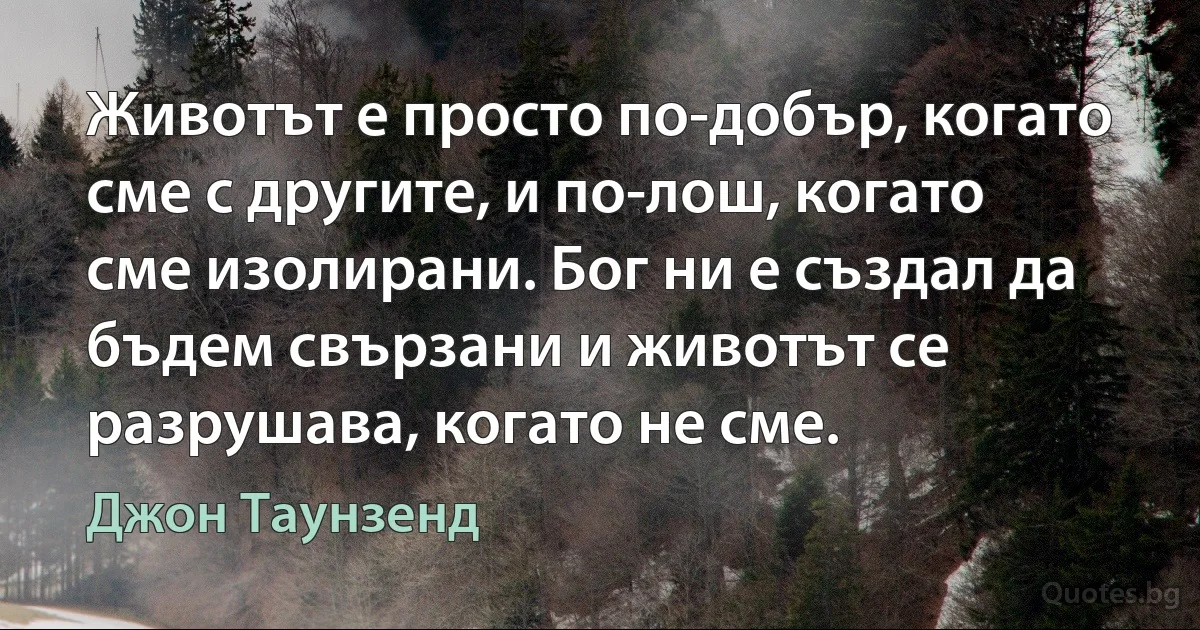 Животът е просто по-добър, когато сме с другите, и по-лош, когато сме изолирани. Бог ни е създал да бъдем свързани и животът се разрушава, когато не сме. (Джон Таунзенд)